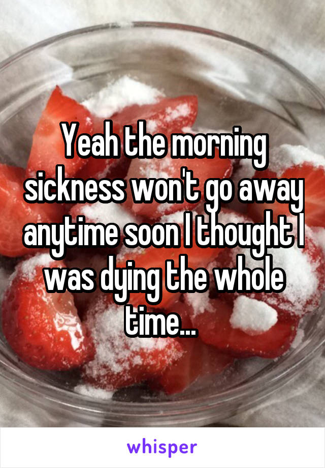 Yeah the morning sickness won't go away anytime soon I thought I was dying the whole time... 