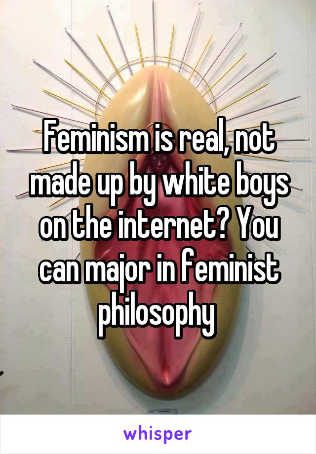 Feminism is real, not made up by white boys on the internet? You can major in feminist philosophy 