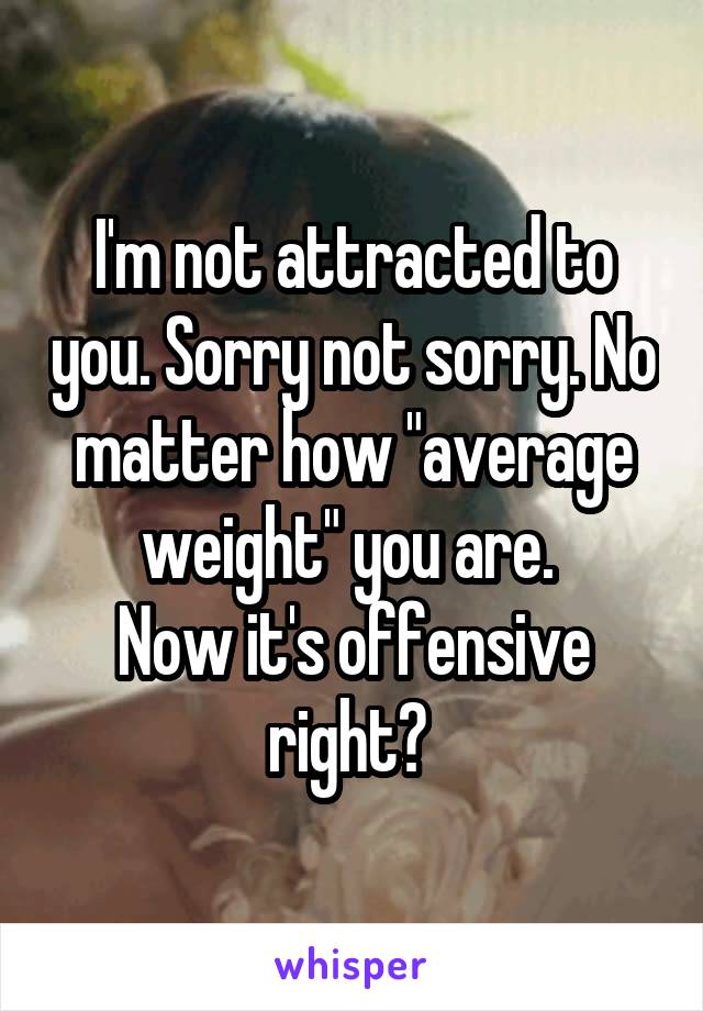 I'm not attracted to you. Sorry not sorry. No matter how "average weight" you are. 
Now it's offensive right? 