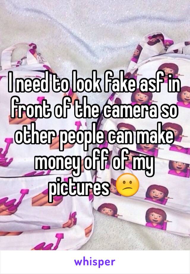 I need to look fake asf in front of the camera so other people can make money off of my pictures 😕
