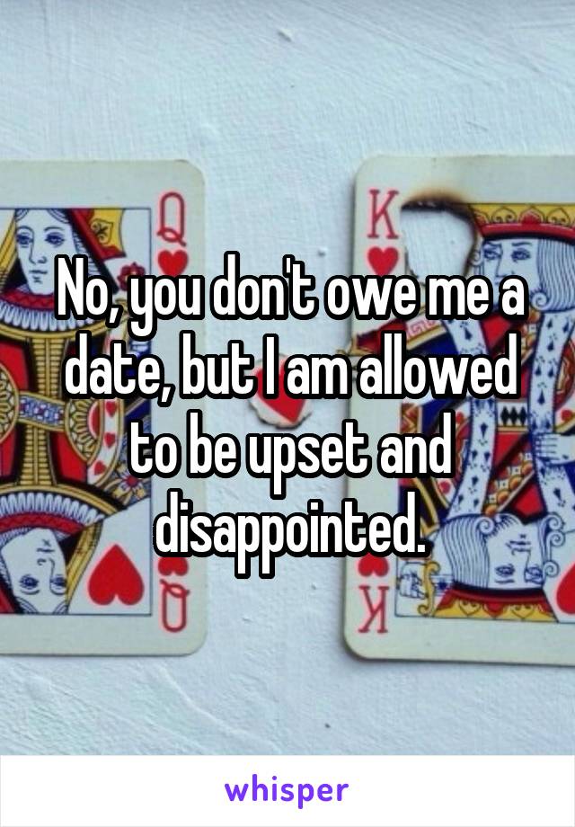 No, you don't owe me a date, but I am allowed to be upset and disappointed.