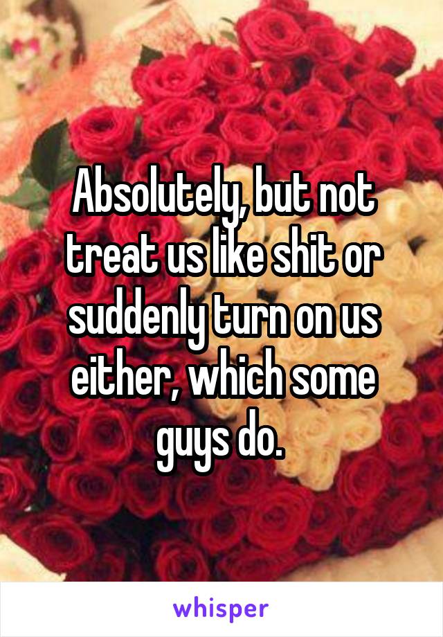 Absolutely, but not treat us like shit or suddenly turn on us either, which some guys do. 