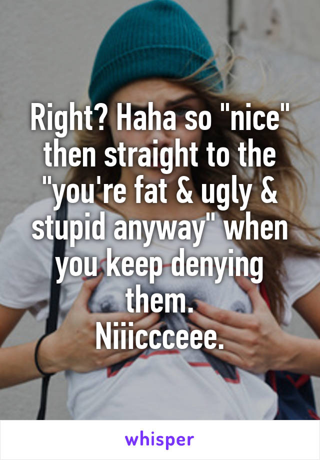 Right? Haha so "nice" then straight to the "you're fat & ugly & stupid anyway" when you keep denying them.
Niiiccceee.