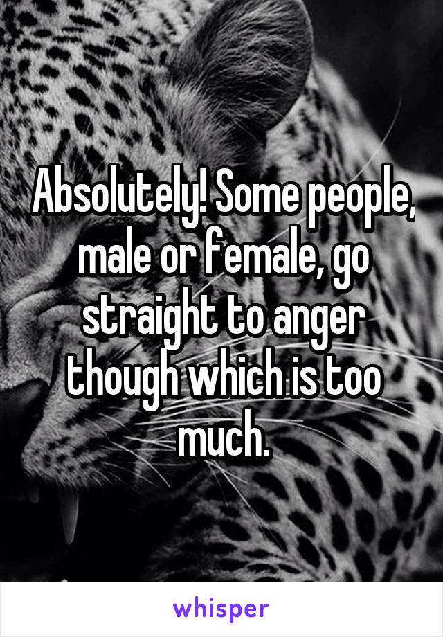 Absolutely! Some people, male or female, go straight to anger though which is too much.