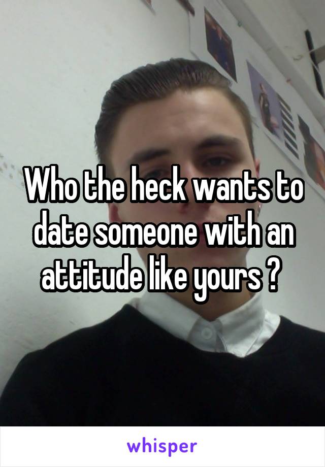 Who the heck wants to date someone with an attitude like yours ? 