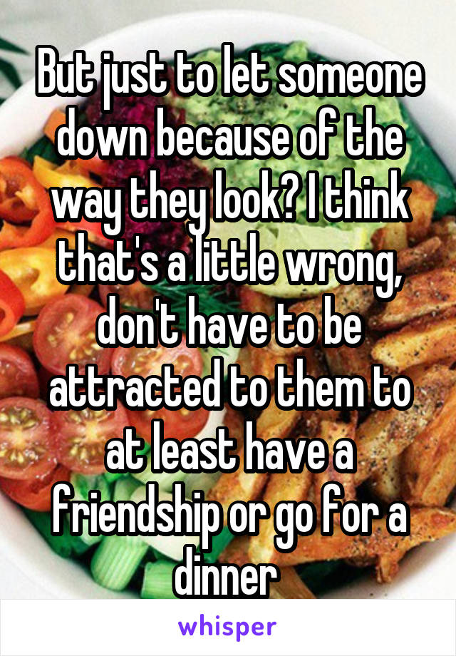 But just to let someone down because of the way they look? I think that's a little wrong, don't have to be attracted to them to at least have a friendship or go for a dinner 