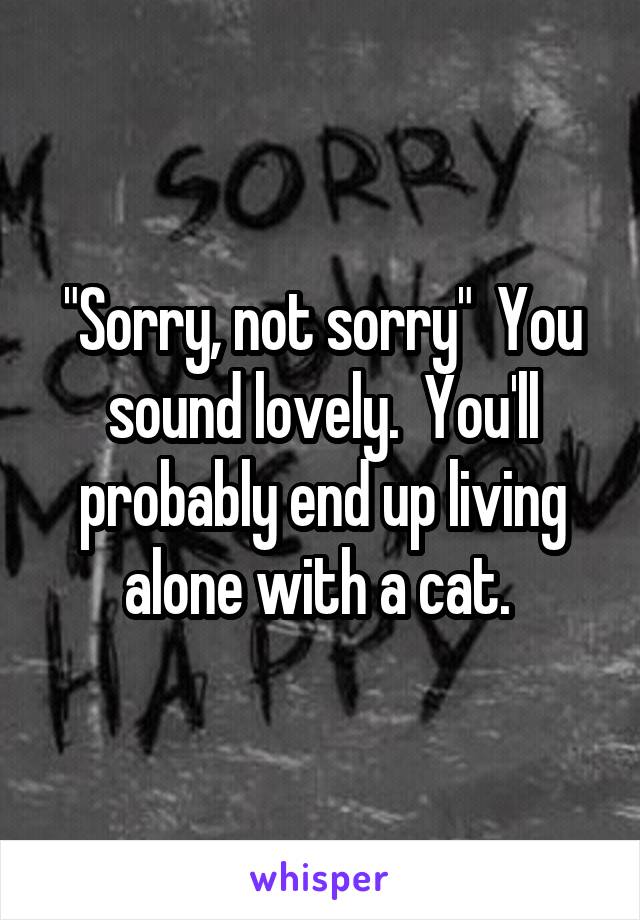 "Sorry, not sorry"  You sound lovely.  You'll probably end up living alone with a cat. 