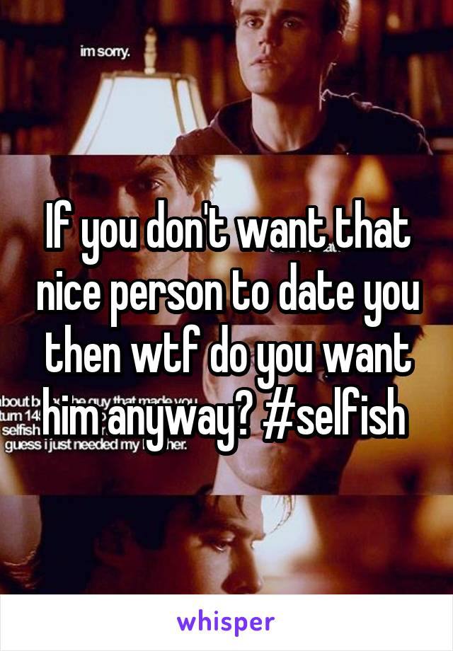 If you don't want that nice person to date you then wtf do you want him anyway? #selfish 