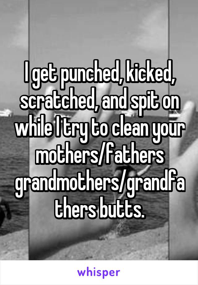 I get punched, kicked, scratched, and spit on while I try to clean your mothers/fathers grandmothers/grandfathers butts.