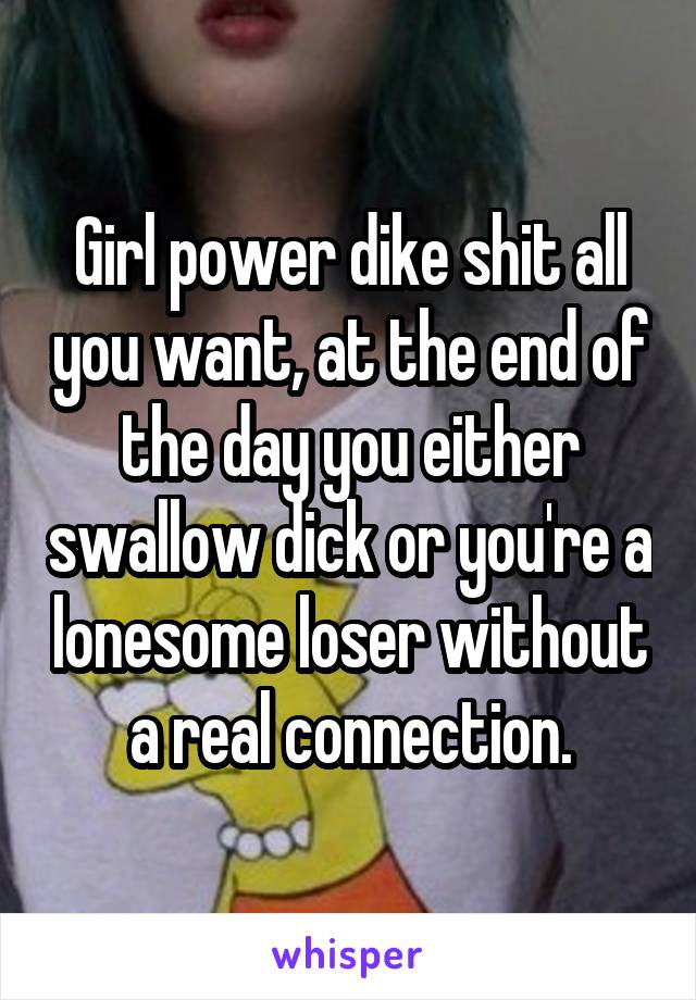 Girl power dike shit all you want, at the end of the day you either swallow dick or you're a lonesome loser without a real connection.