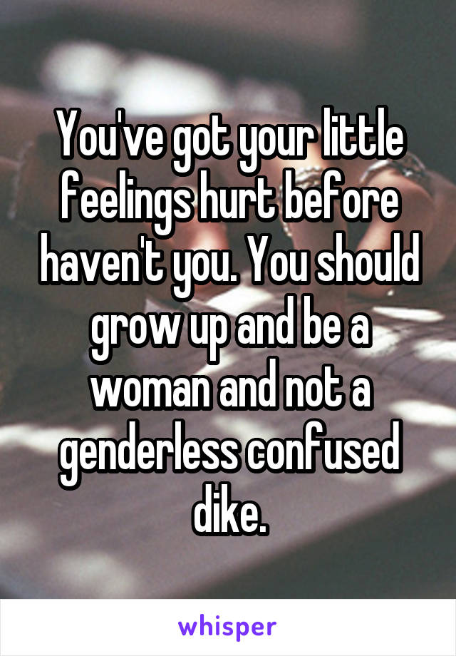 You've got your little feelings hurt before haven't you. You should grow up and be a woman and not a genderless confused dike.