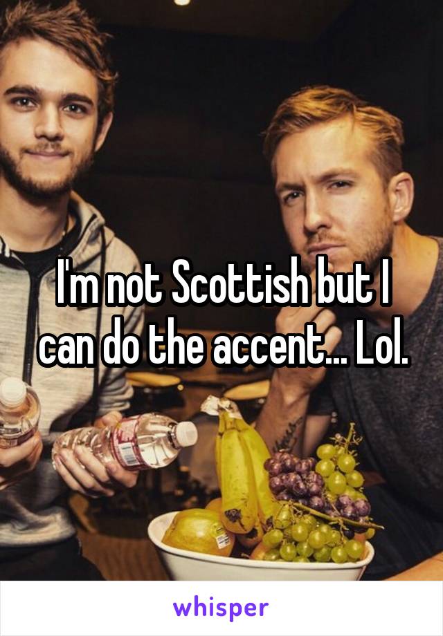 I'm not Scottish but I can do the accent... Lol.