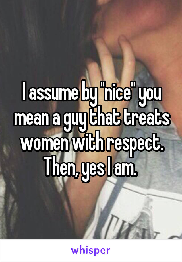 I assume by "nice" you mean a guy that treats women with respect. Then, yes I am. 