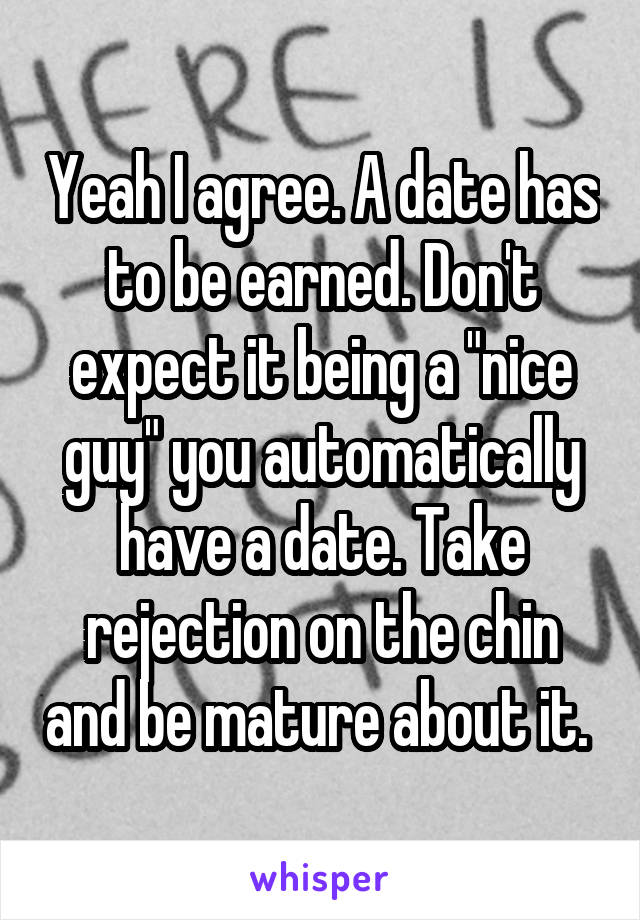 Yeah I agree. A date has to be earned. Don't expect it being a "nice guy" you automatically have a date. Take rejection on the chin and be mature about it. 