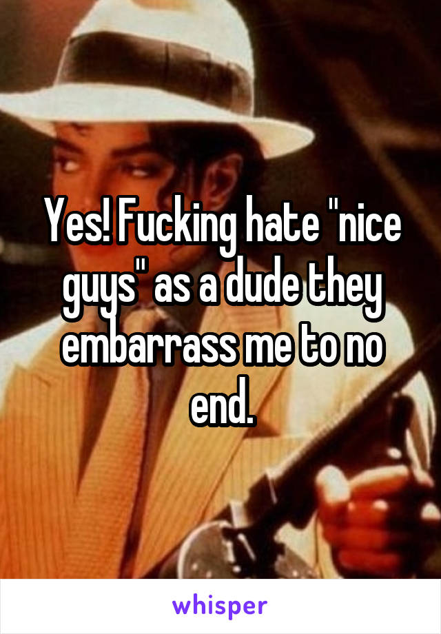 Yes! Fucking hate "nice guys" as a dude they embarrass me to no end.