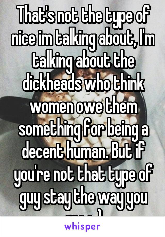 That's not the type of nice im talking about, I'm talking about the dickheads who think women owe them something for being a decent human. But if you're not that type of guy stay the way you are :-)