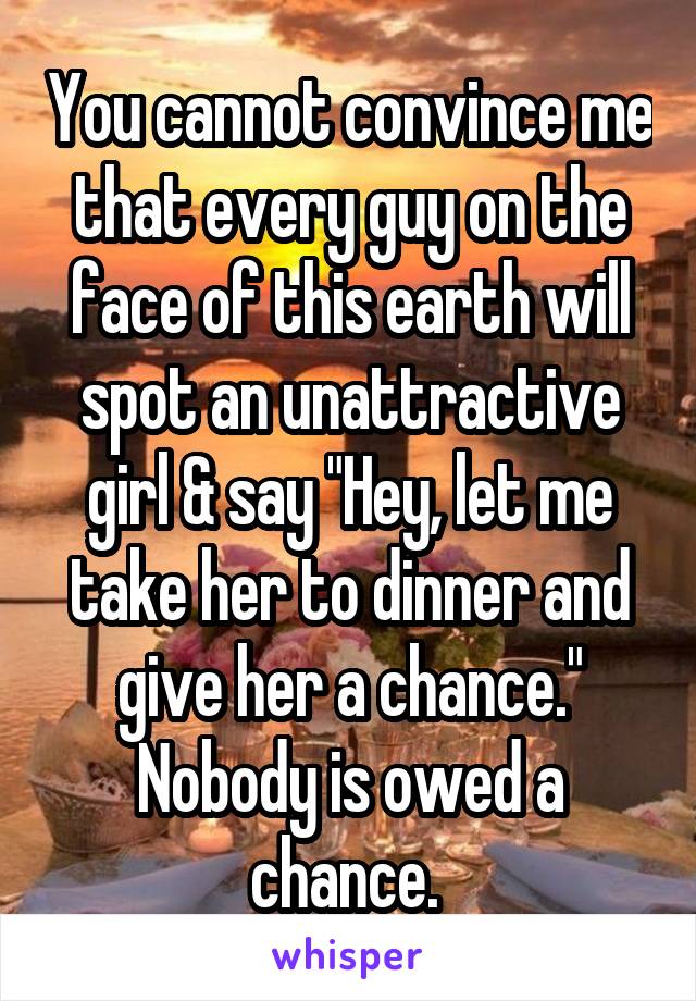 You cannot convince me that every guy on the face of this earth will spot an unattractive girl & say "Hey, let me take her to dinner and give her a chance." Nobody is owed a chance. 