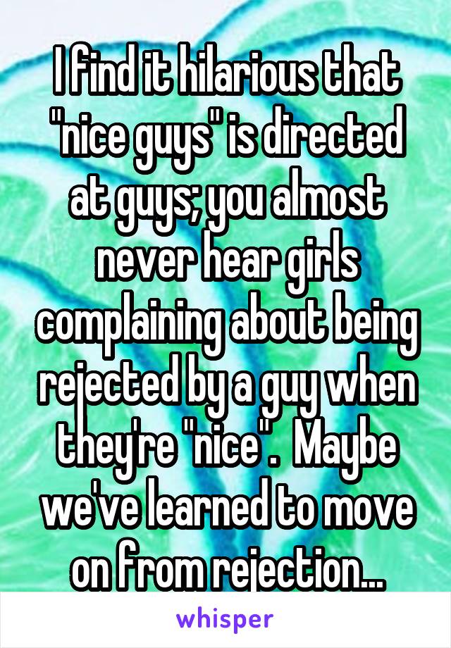 I find it hilarious that "nice guys" is directed at guys; you almost never hear girls complaining about being rejected by a guy when they're "nice".  Maybe we've learned to move on from rejection...