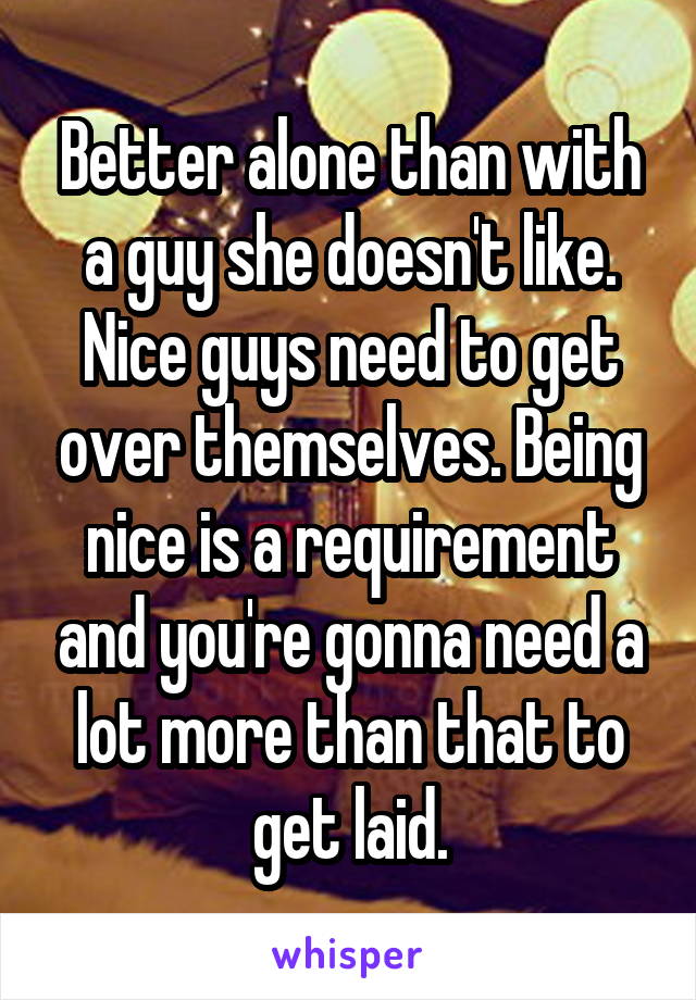 Better alone than with a guy she doesn't like. Nice guys need to get over themselves. Being nice is a requirement and you're gonna need a lot more than that to get laid.