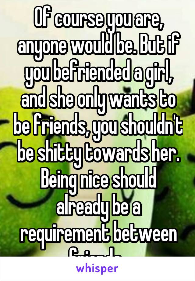 Of course you are, anyone would be. But if you befriended a girl, and she only wants to be friends, you shouldn't be shitty towards her. Being nice should already be a requirement between friends. 