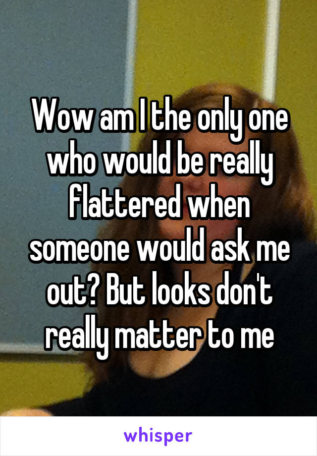 Wow am I the only one who would be really flattered when someone would ask me out? But looks don't really matter to me