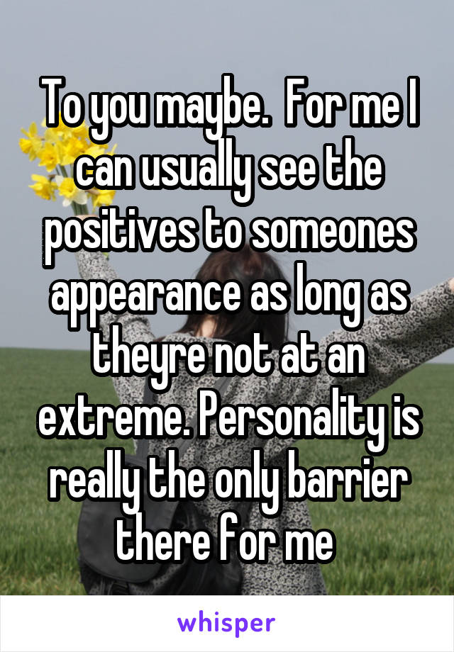 To you maybe.  For me I can usually see the positives to someones appearance as long as theyre not at an extreme. Personality is really the only barrier there for me 