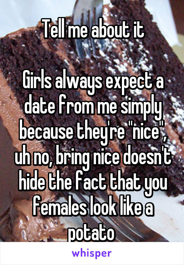 Tell me about it

Girls always expect a date from me simply because they're "nice", uh no, bring nice doesn't hide the fact that you females look like a potato 