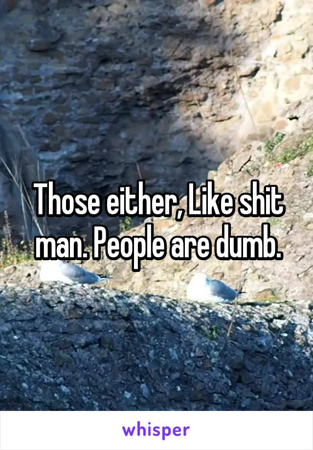 Those either, Like shit man. People are dumb.