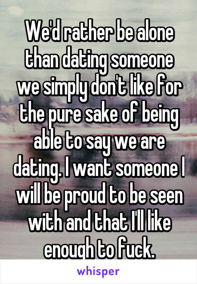 We'd rather be alone than dating someone we simply don't like for the pure sake of being able to say we are dating. I want someone I will be proud to be seen with and that I'll like enough to fuck.