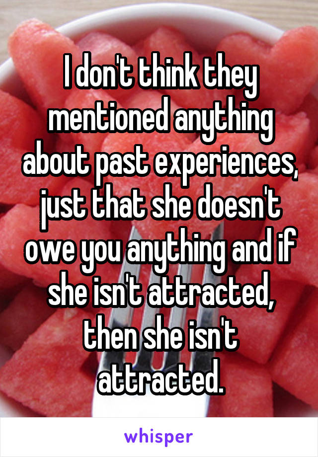 I don't think they mentioned anything about past experiences, just that she doesn't owe you anything and if she isn't attracted, then she isn't attracted.