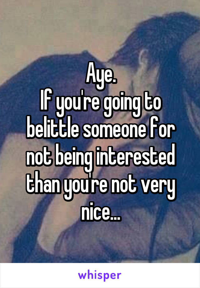 Aye.
If you're going to belittle someone for not being interested than you're not very nice...