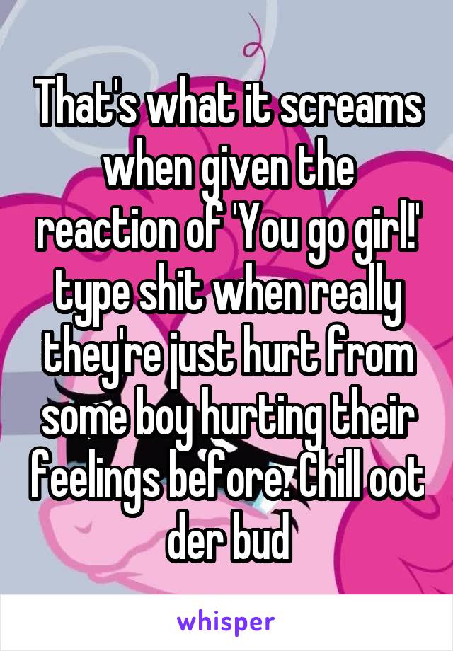 That's what it screams when given the reaction of 'You go girl!' type shit when really they're just hurt from some boy hurting their feelings before. Chill oot der bud