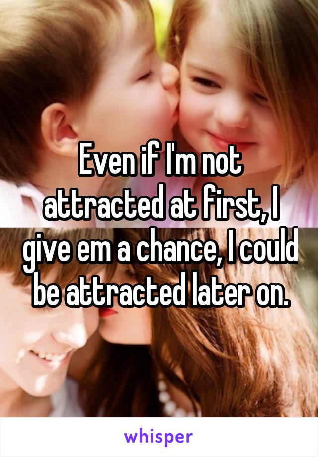 Even if I'm not attracted at first, I give em a chance, I could be attracted later on.