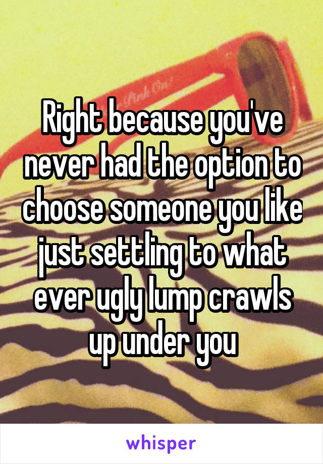 Right because you've never had the option to choose someone you like just settling to what ever ugly lump crawls up under you