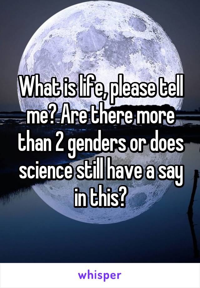 What is life, please tell me? Are there more than 2 genders or does science still have a say in this?