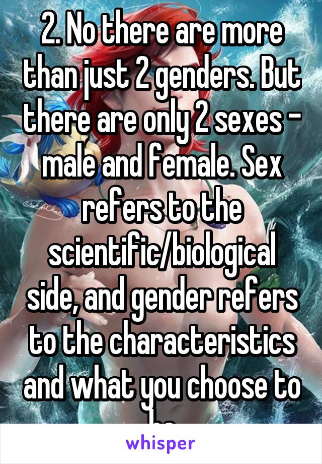 2. No there are more than just 2 genders. But there are only 2 sexes - male and female. Sex refers to the scientific/biological side, and gender refers to the characteristics and what you choose to be