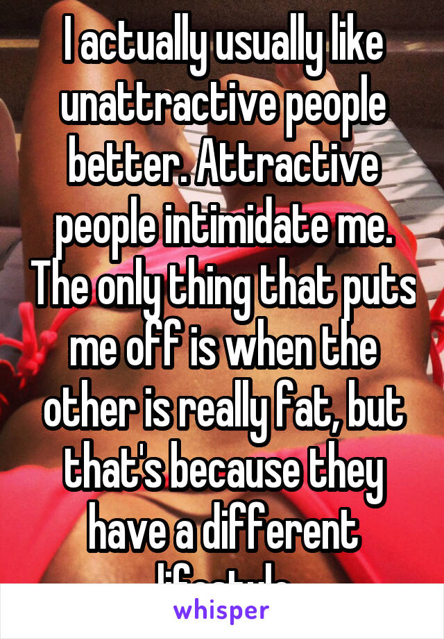 I actually usually like unattractive people better. Attractive people intimidate me. The only thing that puts me off is when the other is really fat, but that's because they have a different lifestyle