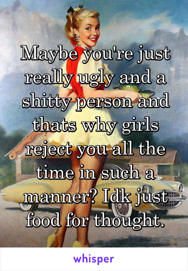 Maybe you're just really ugly and a shitty person and thats why girls reject you all the time in such a manner? Idk just food for thought.