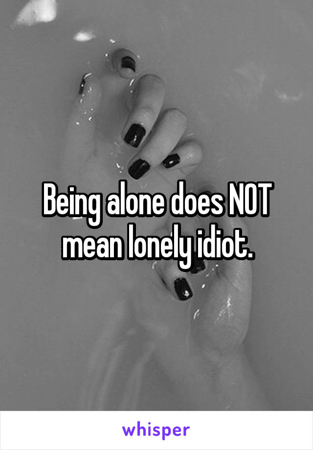 Being alone does NOT mean lonely idiot.