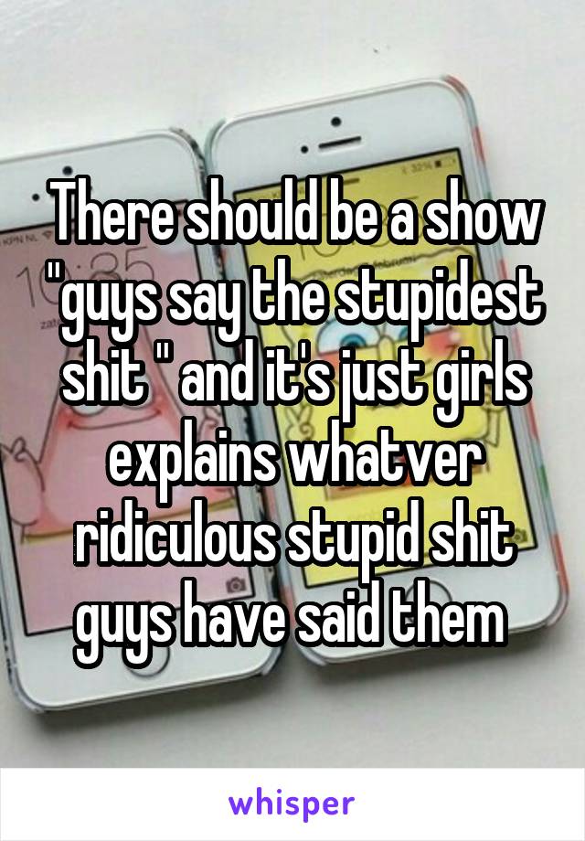 There should be a show "guys say the stupidest shit " and it's just girls explains whatver ridiculous stupid shit guys have said them 