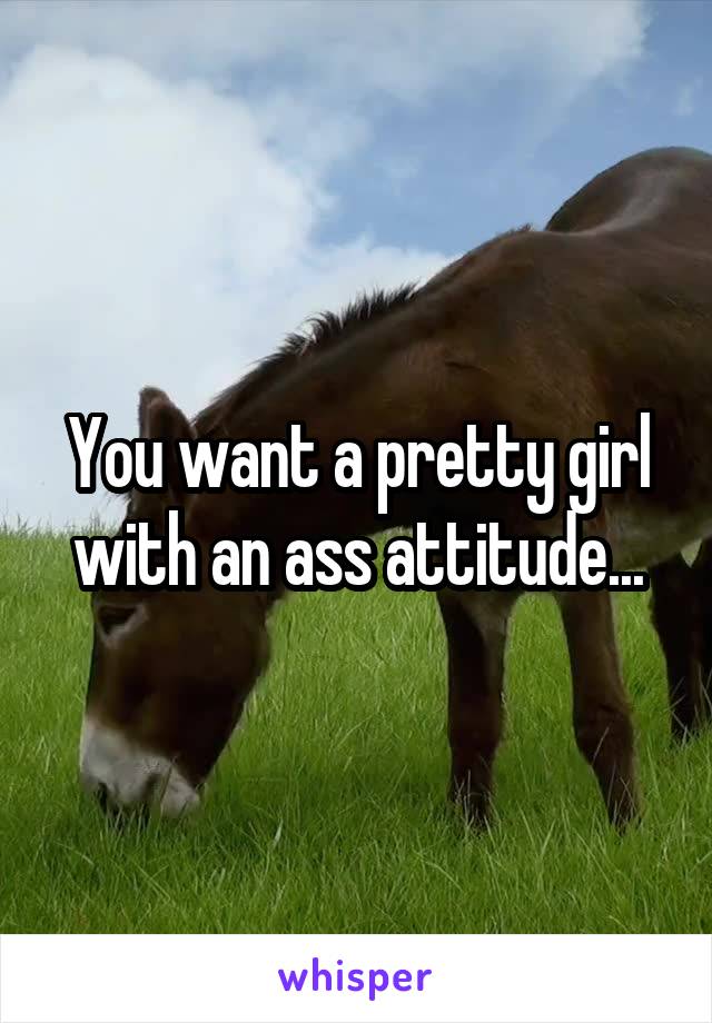 You want a pretty girl with an ass attitude...