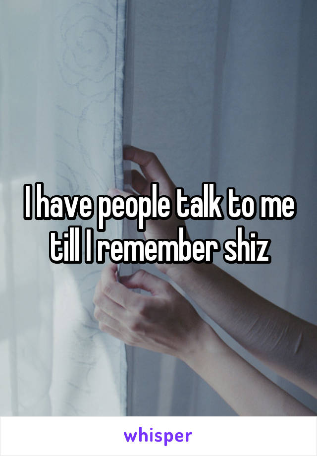 I have people talk to me till I remember shiz