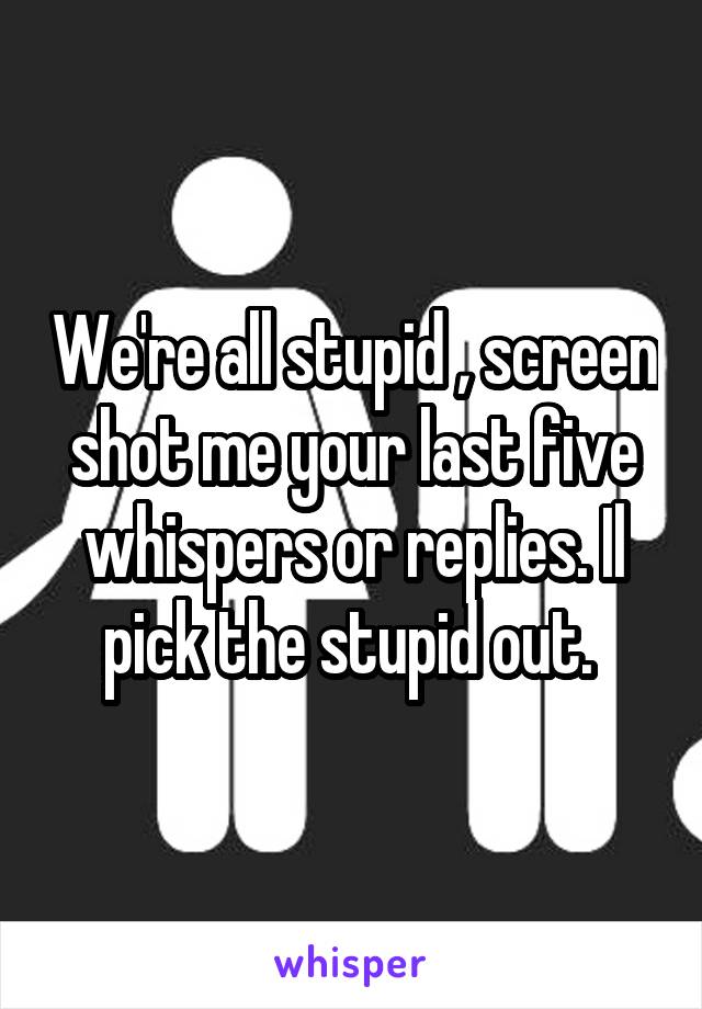 We're all stupid , screen shot me your last five whispers or replies. Il pick the stupid out. 