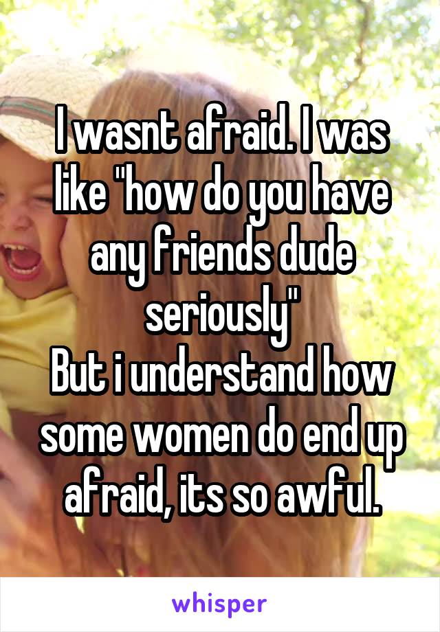 I wasnt afraid. I was like "how do you have any friends dude seriously"
But i understand how some women do end up afraid, its so awful.