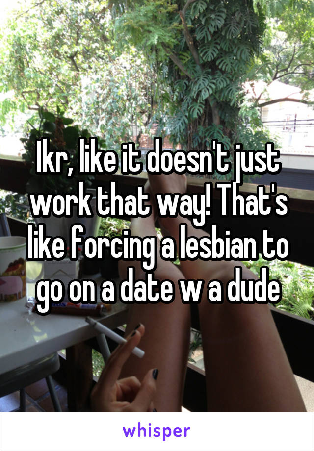 Ikr, like it doesn't just work that way! That's like forcing a lesbian to go on a date w a dude