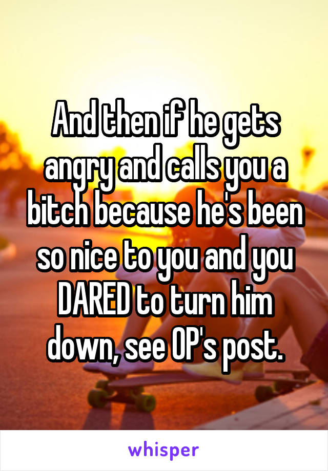 And then if he gets angry and calls you a bitch because he's been so nice to you and you DARED to turn him down, see OP's post.