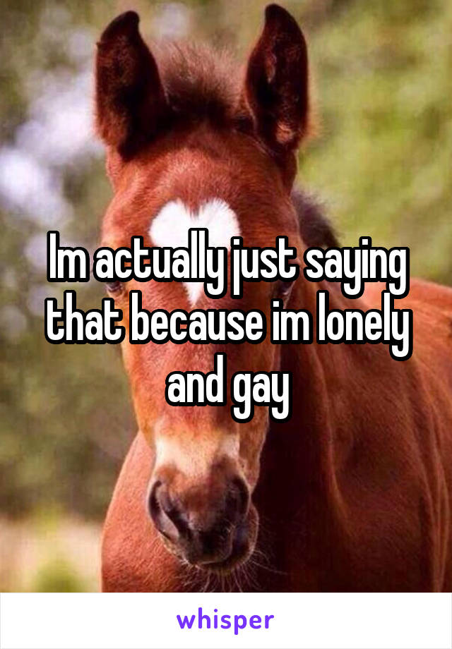 Im actually just saying that because im lonely and gay