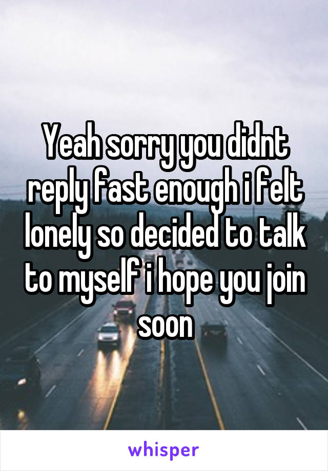 Yeah sorry you didnt reply fast enough i felt lonely so decided to talk to myself i hope you join soon