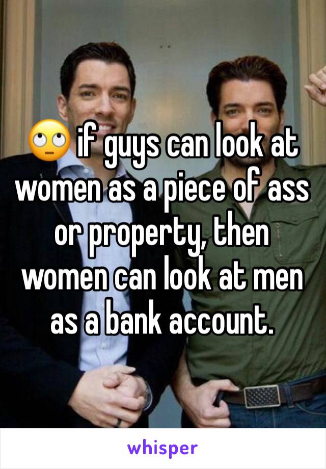 🙄 if guys can look at women as a piece of ass or property, then women can look at men as a bank account. 