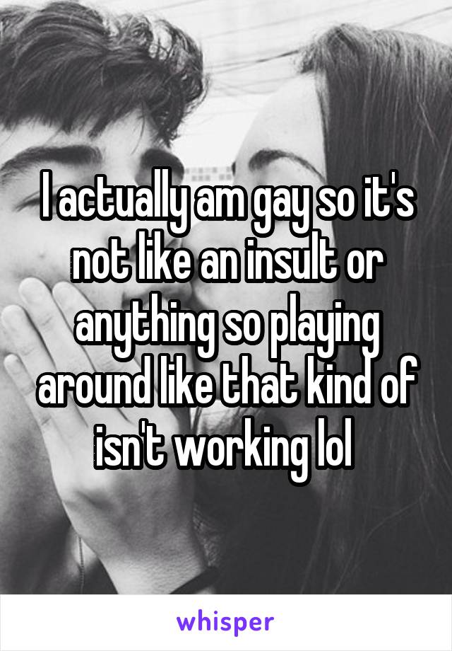 I actually am gay so it's not like an insult or anything so playing around like that kind of isn't working lol 